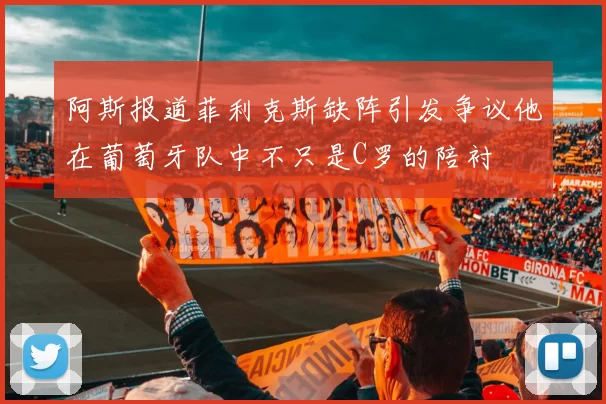 阿斯报道菲利克斯缺阵引发争议他在葡萄牙队中不只是C罗的陪衬