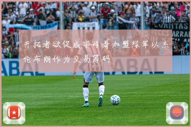 开拓者欲促成字母哥加盟绿军以杰伦布朗作为交易筹码