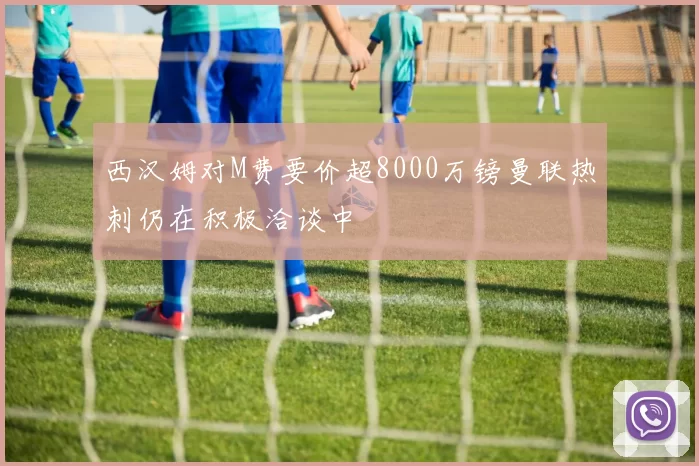 西汉姆对M费要价超8000万镑曼联热刺仍在积极洽谈中